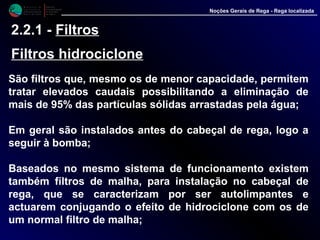 M i n i s t é r i o d a
A g r i c u l t u r a ,
do Desenvolvimento
Rural e das Pescas
DRAALG
Direcção Regional
de Agricultura
do Algarve
Noções Gerais de Rega - Rega localizada
2.2.1 - Filtros
Filtros hidrociclone
São filtros que, mesmo os de menor capacidade, permitem
tratar elevados caudais possibilitando a eliminação de
mais de 95% das partículas sólidas arrastadas pela água;
Em geral são instalados antes do cabeçal de rega, logo a
seguir à bomba;
Baseados no mesmo sistema de funcionamento existem
também filtros de malha, para instalação no cabeçal de
rega, que se caracterizam por ser autolimpantes e
actuarem conjugando o efeito de hidrociclone com os de
um normal filtro de malha;
 