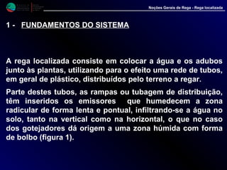 M i n i s t é r i o d a
A g r i c u l t u r a ,
do Desenvolvimento
Rural e das Pescas
DRAALG
Direcção Regional
de Agricultura
do Algarve
Noções Gerais de Rega - Rega localizada
1 - FUNDAMENTOS DO SISTEMA
A rega localizada consiste em colocar a água e os adubos
junto às plantas, utilizando para o efeito uma rede de tubos,
em geral de plástico, distribuídos pelo terreno a regar.
Parte destes tubos, as rampas ou tubagem de distribuição,
têm inseridos os emissores que humedecem a zona
radicular de forma lenta e pontual, infiltrando-se a água no
solo, tanto na vertical como na horizontal, o que no caso
dos gotejadores dá origem a uma zona húmida com forma
de bolbo (figura 1).
 