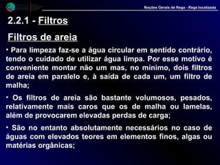 M i n i s t é r i o d a
A g r i c u l t u r a ,
do Desenvolvimento
Rural e das Pescas
DRAALG
Direcção Regional
de Agricultura
do Algarve
Noções Gerais de Rega - Rega localizada
2.2.1 - Filtros
Filtros de areia
• Para limpeza faz-se a água circular em sentido contrário,
tendo o cuidado de utilizar água limpa. Por esse motivo é
conveniente montar não um mas, no mínimo, dois filtros
de areia em paralelo e, à saída de cada um, um filtro de
malha;
• Os filtros de areia são bastante volumosos, pesados,
relativamente mais caros que os de malha ou lamelas,
além de provocarem elevadas perdas de carga;
• São no entanto absolutamente necessários no caso de
águas com elevados teores em elementos finos, algas ou
matérias orgânicas;
 