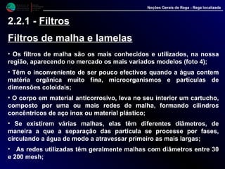 M i n i s t é r i o d a
A g r i c u l t u r a ,
do Desenvolvimento
Rural e das Pescas
DRAALG
Direcção Regional
de Agricultura
do Algarve
Noções Gerais de Rega - Rega localizada
2.2.1 - Filtros
Filtros de malha e lamelas
• Os filtros de malha são os mais conhecidos e utilizados, na nossa
região, aparecendo no mercado os mais variados modelos (foto 4);
• Têm o inconveniente de ser pouco efectivos quando a água contem
matéria orgânica muito fina, microorganismos e partículas de
dimensões coloidais;
• O corpo em material anticorrosivo, leva no seu interior um cartucho,
composto por uma ou mais redes de malha, formando cilindros
concêntricos de aço inox ou material plástico;
• Se existirem várias malhas, elas têm diferentes diâmetros, de
maneira a que a separação das partícula se processe por fases,
circulando a água de modo a atravessar primeiro as mais largas;
• As redes utilizadas têm geralmente malhas com diâmetros entre 30
e 200 mesh;
 