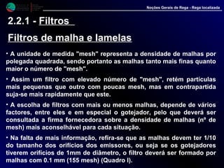 M i n i s t é r i o d a
A g r i c u l t u r a ,
do Desenvolvimento
Rural e das Pescas
DRAALG
Direcção Regional
de Agricultura
do Algarve
Noções Gerais de Rega - Rega localizada
2.2.1 - Filtros
Filtros de malha e lamelas
• A unidade de medida "mesh" representa a densidade de malhas por
polegada quadrada, sendo portanto as malhas tanto mais finas quanto
maior o número de "mesh".
• Assim um filtro com elevado número de "mesh", retém partículas
mais pequenas que outro com poucas mesh, mas em contrapartida
suja-se mais rapidamente que este.
• A escolha de filtros com mais ou menos malhas, depende de vários
factores, entre eles e em especial o gotejador, pelo que deverá ser
consultada a firma fornecedora sobre a densidade de malhas (nº de
mesh) mais aconselhável para cada situação.
• Na falta de mais informação, refira-se que as malhas devem ter 1/10
do tamanho dos orifícios dos emissores, ou seja se os gotejadores
tiverem orifícios de 1mm de diâmetro, o filtro deverá ser formado por
malhas com 0.1 mm (155 mesh) (Quadro I).
 