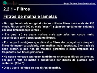 M i n i s t é r i o d a
A g r i c u l t u r a ,
do Desenvolvimento
Rural e das Pescas
DRAALG
Direcção Regional
de Agricultura
do Algarve
Noções Gerais de Rega - Rega localizada
2.2.1 - Filtros
Filtros de malha e lamelas
• Na rega localizada em geral não se utilizam filtros com mais de 155
mesh. Filtros com 200 ou mais "mesh", sujam-se rapidamente, exigindo
por isso limpezas frequêntes .
• Em geral só se usam malhas mais apertadas em casos muito
específicos e com águas bastante limpas.
• Por vezes é vantajoso que além dos filtros do cabeçal, se coloquem
filtros de menor capacidade, com malhas mais apertadas, à entrada de
cada sector, o que nos dá maiores garantias e evita limpezas tão
frequêntes dos filtros principais.
• No nosso mercado aparecem também os chamados filtros de lamelas,
em que a rede de malha é substituída por discos de plástico com
ranhuras, (foto 5).
• O seu uso é idêntico ao dos filtros de malha.
 