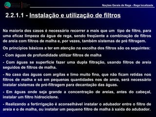 M i n i s t é r i o d a
A g r i c u l t u r a ,
do Desenvolvimento
Rural e das Pescas
DRAALG
Direcção Regional
de Agricultura
do Algarve
Noções Gerais de Rega - Rega localizada
2.2.1.1 - Instalação e utilização de filtros
Na maioria dos casos é necessário recorrer a mais que um tipo de filtro, para
uma eficaz limpeza da água de rega, sendo freqüente a combinação de filtros
de areia com filtros de malha e, por vezes, também sistemas de pré filtragem.
Os princípios básicos a ter em atenção na escolha dos filtros são os seguintes:
- Com águas de profundidade utilizar filtros de malha
- Com águas se superfície fazer uma dupla filtração, usando filtros de areia
seguidos de filtros de malha.
- No caso das águas com argilas e limo muito fino, que não ficam retidas nos
filtros de malha e só em pequenas quantidades nos de areia, será necessário
instalar sistemas de pré-filtragem para decantação das águas.
- Em águas onde seja grande a concentração de areias, antes do cabeçal,
instalar um filtro hidrociclone.
- Realizando a fertirrigação é aconselhável instalar o adubador entre o filtro de
areia e o de malha, ou instalar um pequeno filtro de malha à saída do adubador.
 