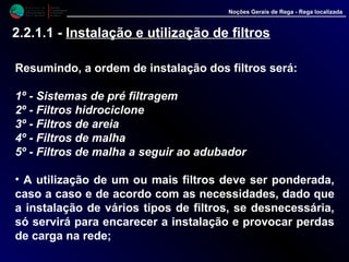 M i n i s t é r i o d a
A g r i c u l t u r a ,
do Desenvolvimento
Rural e das Pescas
DRAALG
Direcção Regional
de Agricultura
do Algarve
Noções Gerais de Rega - Rega localizada
2.2.1.1 - Instalação e utilização de filtros
Resumindo, a ordem de instalação dos filtros será:
1º - Sistemas de pré filtragem
2º - Filtros hidrociclone
3º - Filtros de areia
4º - Filtros de malha
5º - Filtros de malha a seguir ao adubador
• A utilização de um ou mais filtros deve ser ponderada,
caso a caso e de acordo com as necessidades, dado que
a instalação de vários tipos de filtros, se desnecessária,
só servirá para encarecer a instalação e provocar perdas
de carga na rede;
 