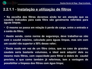 M i n i s t é r i o d a
A g r i c u l t u r a ,
do Desenvolvimento
Rural e das Pescas
DRAALG
Direcção Regional
de Agricultura
do Algarve
Noções Gerais de Rega - Rega localizada
2.2.1.1 - Instalação e utilização de filtros
• Na escolha dos filtros devemos ainda ter em atenção que os
caudais indicados para cada filtro são geralmente referidos para
águas limpas;
• O mesmo se passa em relação à perda de carga, entre a entrada e
a saída do filtro;
• Assim sendo, como norma de segurança, deve trabalhar-se não
com o caudal máximo, calculado para águas limpas, mas sim com
um caudal não superior a 50% desse valor;
• Deste modo em vez de um filtro único, que no caso de grandes
caudais seria bastante volumoso, o ideal será adquirir dois ou
mesmo mais filtros, com capacidade para filtrar o dobro do caudal
previsto, o que como também já referimos, tem a vantagem de
possibilitar a limpeza dos filtros com água limpa;
 