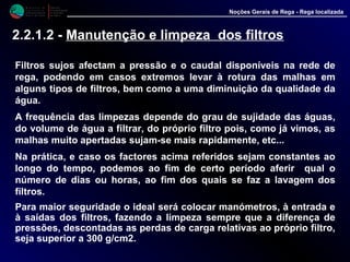 M i n i s t é r i o d a
A g r i c u l t u r a ,
do Desenvolvimento
Rural e das Pescas
DRAALG
Direcção Regional
de Agricultura
do Algarve
Noções Gerais de Rega - Rega localizada
2.2.1.2 - Manutenção e limpeza dos filtros
Filtros sujos afectam a pressão e o caudal disponíveis na rede de
rega, podendo em casos extremos levar à rotura das malhas em
alguns tipos de filtros, bem como a uma diminuição da qualidade da
água.
A frequência das limpezas depende do grau de sujidade das águas,
do volume de água a filtrar, do próprio filtro pois, como já vimos, as
malhas muito apertadas sujam-se mais rapidamente, etc...
Na prática, e caso os factores acima referidos sejam constantes ao
longo do tempo, podemos ao fim de certo período aferir qual o
número de dias ou horas, ao fim dos quais se faz a lavagem dos
filtros.
Para maior seguridade o ideal será colocar manómetros, à entrada e
à saídas dos filtros, fazendo a limpeza sempre que a diferença de
pressões, descontadas as perdas de carga relativas ao próprio filtro,
seja superior a 300 g/cm2.
 