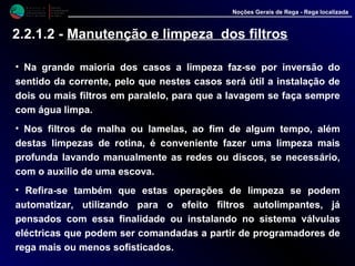 M i n i s t é r i o d a
A g r i c u l t u r a ,
do Desenvolvimento
Rural e das Pescas
DRAALG
Direcção Regional
de Agricultura
do Algarve
Noções Gerais de Rega - Rega localizada
2.2.1.2 - Manutenção e limpeza dos filtros
• Na grande maioria dos casos a limpeza faz-se por inversão do
sentido da corrente, pelo que nestes casos será útil a instalação de
dois ou mais filtros em paralelo, para que a lavagem se faça sempre
com água limpa.
• Nos filtros de malha ou lamelas, ao fim de algum tempo, além
destas limpezas de rotina, é conveniente fazer uma limpeza mais
profunda lavando manualmente as redes ou discos, se necessário,
com o auxilio de uma escova.
• Refira-se também que estas operações de limpeza se podem
automatizar, utilizando para o efeito filtros autolimpantes, já
pensados com essa finalidade ou instalando no sistema válvulas
eléctricas que podem ser comandadas a partir de programadores de
rega mais ou menos sofisticados.
 