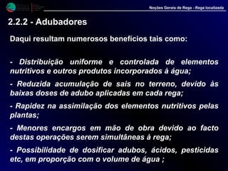 M i n i s t é r i o d a
A g r i c u l t u r a ,
do Desenvolvimento
Rural e das Pescas
DRAALG
Direcção Regional
de Agricultura
do Algarve
Noções Gerais de Rega - Rega localizada
2.2.2 - Adubadores
Daqui resultam numerosos benefícios tais como:
- Distribuição uniforme e controlada de elementos
nutritivos e outros produtos incorporados à água;
- Reduzida acumulação de sais no terreno, devido às
baixas doses de adubo aplicadas em cada rega;
- Rapidez na assimilação dos elementos nutritivos pelas
plantas;
- Menores encargos em mão de obra devido ao facto
destas operações serem simultâneas à rega;
- Possibilidade de dosificar adubos, ácidos, pesticidas
etc, em proporção com o volume de água ;
 