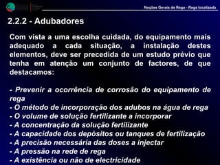 M i n i s t é r i o d a
A g r i c u l t u r a ,
do Desenvolvimento
Rural e das Pescas
DRAALG
Direcção Regional
de Agricultura
do Algarve
Noções Gerais de Rega - Rega localizada
2.2.2 - Adubadores
Com vista a uma escolha cuidada, do equipamento mais
adequado a cada situação, a instalação destes
elementos, deve ser precedida de um estudo prévio que
tenha em atenção um conjunto de factores, de que
destacamos:
- Prevenir a ocorrência de corrosão do equipamento de
rega
- O método de incorporação dos adubos na água de rega
- O volume de solução fertilizante a incorporar
- A concentração da solução fertilizante
- A capacidade dos depósitos ou tanques de fertilização
- A precisão necessária das doses a injectar
- A pressão na rede de rega
- A existência ou não de electricidade
 