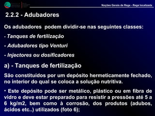 Os adubadores podem dividir-se nas seguintes classes:
- Tanques de fertilização
- Adubadores tipo Venturi
- Injectores ou dosificadores
a) - Tanques de fertilização
São constituídos por um depósito hermeticamente fechado,
no interior do qual se coloca a solução nutritiva.
• Este depósito pode ser metálico, plástico ou em fibra de
vidro e deve estar preparado para resistir a pressões até 5 a
6 kg/m2, bem como à corrosão, dos produtos (adubos,
ácidos etc..) utilizados (foto 6);
M i n i s t é r i o d a
A g r i c u l t u r a ,
do Desenvolvimento
Rural e das Pescas
DRAALG
Direcção Regional
de Agricultura
do Algarve
Noções Gerais de Rega - Rega localizada
2.2.2 - Adubadores
 