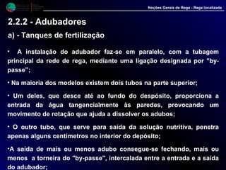 • A instalação do adubador faz-se em paralelo, com a tubagem
principal da rede de rega, mediante uma ligação designada por "by-
passe”;
• Na maioria dos modelos existem dois tubos na parte superior;
• Um deles, que desce até ao fundo do despósito, proporciona a
entrada da água tangencialmente às paredes, provocando um
movimento de rotação que ajuda a dissolver os adubos;
• O outro tubo, que serve para saída da solução nutritiva, penetra
apenas alguns centímetros no interior do depósito;
•A saída de mais ou menos adubo consegue-se fechando, mais ou
menos a torneira do "by-passe", intercalada entre a entrada e a saída
do adubador;
M i n i s t é r i o d a
A g r i c u l t u r a ,
do Desenvolvimento
Rural e das Pescas
DRAALG
Direcção Regional
de Agricultura
do Algarve
Noções Gerais de Rega - Rega localizada
2.2.2 - Adubadores
a) - Tanques de fertilização
 