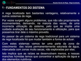 M i n i s t é r i o d a
A g r i c u l t u r a ,
do Desenvolvimento
Rural e das Pescas
DRAALG
Direcção Regional
de Agricultura
do Algarve
Noções Gerais de Rega - Rega localizada
1 - FUNDAMENTOS DO SISTEMA
A rega localizada tem bastantes vantagens, relativamente a
outros sistemas de rega.
Por vezes surgem alguns problemas, que não são propriamente
inconvenientes, derivando, na maioria das vezes, de uma
incorrecta utilização do sistema, pelo que se impõe uma
cuidada avaliação do seu funcionamento e utilização, para que
possamos tirar dele o máximo proveito.
Ao passar de um sistema de rega tradicional para um sistema
de rega localizada há que mudar também a forma de actuar.
Com estes sistemas vamos ter uma parte da zona de
crescimento das raízes permanentemente saturada de água,
intercalada com zonas muito secas, não exploradas por elas.
Isto implica que as raízes se desenvolvem menos, e nessas
manchas húmidas temos que concentrar a aplicação da água e
dos elementos nutritivos.
 