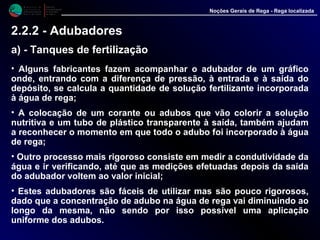 • Alguns fabricantes fazem acompanhar o adubador de um gráfico
onde, entrando com a diferença de pressão, à entrada e à saída do
depósito, se calcula a quantidade de solução fertilizante incorporada
à água de rega;
• A colocação de um corante ou adubos que vão colorir a solução
nutritiva e um tubo de plástico transparente à saída, também ajudam a
reconhecer o momento em que todo o adubo foi incorporado à água
de rega;
• Outro processo mais rigoroso consiste em medir a condutividade da
água e ir verificando, até que as medições efetuadas depois da saída
do adubador voltem ao valor inicial;
• Estes adubadores são fáceis de utilizar mas são pouco rigorosos,
dado que a concentração de adubo na água de rega vai diminuindo ao
longo da mesma, não sendo por isso possível uma aplicação
uniforme dos adubos.
M i n i s t é r i o d a
A g r i c u l t u r a ,
do Desenvolvimento
Rural e das Pescas
DRAALG
Direcção Regional
de Agricultura
do Algarve
Noções Gerais de Rega - Rega localizada
2.2.2 - Adubadores
a) - Tanques de fertilização
 