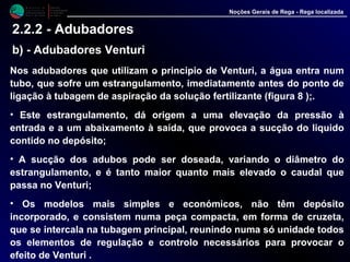 Nos adubadores que utilizam o principio de Venturi, a água entra num
tubo, que sofre um estrangulamento, imediatamente antes do ponto de
ligação à tubagem de aspiração da solução fertilizante (figura 8 );.
• Este estrangulamento, dá origem a uma elevação da pressão à entrada
e a um abaixamento à saída, que provoca a sucção do liquido contido
no depósito;
• A sucção dos adubos pode ser doseada, variando o diâmetro do
estrangulamento, e é tanto maior quanto mais elevado o caudal que
passa no Venturi;
• Os modelos mais simples e económicos, não têm depósito
incorporado, e consistem numa peça compacta, em forma de cruzeta,
que se intercala na tubagem principal, reunindo numa só unidade todos
os elementos de regulação e controlo necessários para provocar o
efeito de Venturi .
M i n i s t é r i o d a
A g r i c u l t u r a ,
do Desenvolvimento
Rural e das Pescas
DRAALG
Direcção Regional
de Agricultura
do Algarve
Noções Gerais de Rega - Rega localizada
2.2.2 - Adubadores
b) - Adubadores Venturi
 