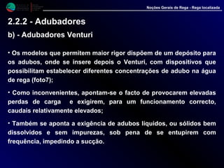 • Os modelos que permitem maior rigor dispõem de um depósito para
os adubos, onde se insere depois o Venturi, com dispositivos que
possibilitam estabelecer diferentes concentrações de adubo na água
de rega (foto7);
• Como inconvenientes, apontam-se o facto de provocarem elevadas
perdas de carga e exigirem, para um funcionamento correcto,
caudais relativamente elevados;
• Também se aponta a exigência de adubos líquidos, ou sólidos bem
dissolvidos e sem impurezas, sob pena de se entupirem com
frequência, impedindo a sucção.
M i n i s t é r i o d a
A g r i c u l t u r a ,
do Desenvolvimento
Rural e das Pescas
DRAALG
Direcção Regional
de Agricultura
do Algarve
Noções Gerais de Rega - Rega localizada
2.2.2 - Adubadores
b) - Adubadores Venturi
 