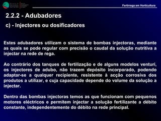 M i n i s t é r i o d a
A g r i c u l t u r a ,
do Desenvolvimento
Rural e das Pescas
DRAALG
Direcção Regional
de Agricultura
do Algarve
Fertirrega em Horticultura
M i n i s t é r i o d a
A g r i c u l t u r a ,
do Desenvolvimento
Rural e das Pescas
DRAALG
Direcção Regional
de Agricultura
do Algarve
Fertirrega em Horticultura
M i n i s t é r i o d a
A g r i c u l t u r a ,
do Desenvolvimento
Rural e das Pescas
DRAALG
Direcção Regional
de Agricultura
do Algarve
Fertirrega em Horticultura
M i n i s t é r i o d a
A g r i c u l t u r a ,
do Desenvolvimento
Rural e das Pescas
DRAALG
Direcção Regional
de Agricultura
do Algarve
Fertirrega em Horticultura
2.2.2 - Adubadores
c) - Injectores ou dosificadores
Estes adubadores utilizam o sistema de bombas injectoras, mediante
as quais se pode regular com precisão o caudal da solução nutritiva a
injectar na rede de rega.
Ao contrário dos tanques de fertilização e de alguns modelos venturi,
os injectores de adubo, não trazem depósito incorporado, podendo
adaptar-se a qualquer recipiente, resistente à acção corrosiva dos
produtos a utilizar, e cuja capacidade depende do volume da solução a
injectar.
Dentro das bombas injectoras temos as que funcionam com pequenos
motores eléctricos e permitem injectar a solução fertilizante a débito
constante, independentemente do débito na rede principal.
 