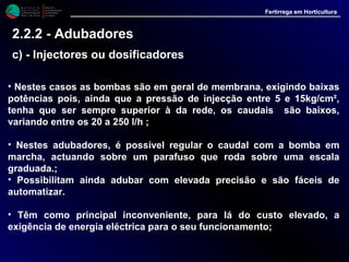 M i n i s t é r i o d a
A g r i c u l t u r a ,
do Desenvolvimento
Rural e das Pescas
DRAALG
Direcção Regional
de Agricultura
do Algarve
Fertirrega em Horticultura
M i n i s t é r i o d a
A g r i c u l t u r a ,
do Desenvolvimento
Rural e das Pescas
DRAALG
Direcção Regional
de Agricultura
do Algarve
Fertirrega em Horticultura
M i n i s t é r i o d a
A g r i c u l t u r a ,
do Desenvolvimento
Rural e das Pescas
DRAALG
Direcção Regional
de Agricultura
do Algarve
Fertirrega em Horticultura
M i n i s t é r i o d a
A g r i c u l t u r a ,
do Desenvolvimento
Rural e das Pescas
DRAALG
Direcção Regional
de Agricultura
do Algarve
Fertirrega em Horticultura
• Nestes casos as bombas são em geral de membrana, exigindo baixas
potências pois, ainda que a pressão de injecção entre 5 e 15kg/cm²,
tenha que ser sempre superior à da rede, os caudais são baixos,
variando entre os 20 a 250 l/h ;
• Nestes adubadores, é possível regular o caudal com a bomba em
marcha, actuando sobre um parafuso que roda sobre uma escala
graduada.;
• Possibilitam ainda adubar com elevada precisão e são fáceis de
automatizar.
• Têm como principal inconveniente, para lá do custo elevado, a
exigência de energia eléctrica para o seu funcionamento;
2.2.2 - Adubadores
c) - Injectores ou dosificadores
 