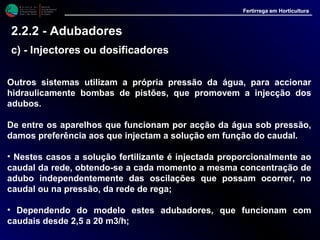 M i n i s t é r i o d a
A g r i c u l t u r a ,
do Desenvolvimento
Rural e das Pescas
DRAALG
Direcção Regional
de Agricultura
do Algarve
Fertirrega em Horticultura
M i n i s t é r i o d a
A g r i c u l t u r a ,
do Desenvolvimento
Rural e das Pescas
DRAALG
Direcção Regional
de Agricultura
do Algarve
Fertirrega em Horticultura
M i n i s t é r i o d a
A g r i c u l t u r a ,
do Desenvolvimento
Rural e das Pescas
DRAALG
Direcção Regional
de Agricultura
do Algarve
Fertirrega em Horticultura
M i n i s t é r i o d a
A g r i c u l t u r a ,
do Desenvolvimento
Rural e das Pescas
DRAALG
Direcção Regional
de Agricultura
do Algarve
Fertirrega em Horticultura
Outros sistemas utilizam a própria pressão da água, para accionar
hidraulicamente bombas de pistões, que promovem a injecção dos
adubos.
De entre os aparelhos que funcionam por acção da água sob pressão,
damos preferência aos que injectam a solução em função do caudal.
• Nestes casos a solução fertilizante é injectada proporcionalmente ao
caudal da rede, obtendo-se a cada momento a mesma concentração de
adubo independentemente das oscilações que possam ocorrer, no
caudal ou na pressão, da rede de rega;
• Dependendo do modelo estes adubadores, que funcionam com
caudais desde 2,5 a 20 m3/h;
2.2.2 - Adubadores
c) - Injectores ou dosificadores
 