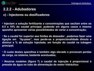 M i n i s t é r i o d a
A g r i c u l t u r a ,
do Desenvolvimento
Rural e das Pescas
DRAALG
Direcção Regional
de Agricultura
do Algarve
Fertirrega em Horticultura
M i n i s t é r i o d a
A g r i c u l t u r a ,
do Desenvolvimento
Rural e das Pescas
DRAALG
Direcção Regional
de Agricultura
do Algarve
Fertirrega em Horticultura
M i n i s t é r i o d a
A g r i c u l t u r a ,
do Desenvolvimento
Rural e das Pescas
DRAALG
Direcção Regional
de Agricultura
do Algarve
Fertirrega em Horticultura
M i n i s t é r i o d a
A g r i c u l t u r a ,
do Desenvolvimento
Rural e das Pescas
DRAALG
Direcção Regional
de Agricultura
do Algarve
Fertirrega em Horticultura
• Injectam a solução fertilizante a concentrações que oscilam entre os
0.5 a 10% do caudal principal, podendo em alguns casos o mesmo
aparelho apresentar várias possibilidades de variar a concentração;
• Se o caudal for superior aos limites do doseador , podemos fazer uma
ligação em “by-pass”, mas perde-se a proporcionalidade directa e
diminui a % de solução injectada, em função do caudal na tubagem
principal;
• O custo destes aparelhos é também algo elevado e provocam perdas
de carga, no sistema, bastante acentuadas;
• Noutros modelos (figura 7) o caudal de injecção é proporcional à
pressão da água no tubo de alimentação do motor hidráulico;
2.2.2 - Adubadores
c) - Injectores ou dosificadores
 