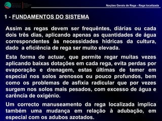 M i n i s t é r i o d a
A g r i c u l t u r a ,
do Desenvolvimento
Rural e das Pescas
DRAALG
Direcção Regional
de Agricultura
do Algarve
Noções Gerais de Rega - Rega localizada
1 - FUNDAMENTOS DO SISTEMA
Assim as regas devem ser frequêntes, diárias ou cada
dois três dias, aplicando apenas as quantidades de água
correspondentes às necessidades hídricas da cultura,
dado a eficiência de rega ser muito elevada.
Esta forma de actuar, que permite regar muitas vezes
aplicando baixas dotações em cada rega, evita perdas por
evaporação e drenagem, estas últimas de temer em
especial nos solos arenosos ou pouco profundos, bem
como os problemas de asfixia radicular que por vezes
surgem nos solos mais pesados, com excesso de água e
carência de oxigénio.
Um correcto manuseamento da rega localizada implica
também uma mudança em relação à adubação, em
especial com os adubos azotados.
 