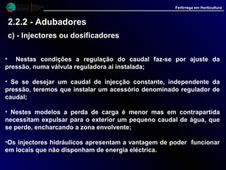 M i n i s t é r i o d a
A g r i c u l t u r a ,
do Desenvolvimento
Rural e das Pescas
DRAALG
Direcção Regional
de Agricultura
do Algarve
Fertirrega em Horticultura
• Nestas condições a regulação do caudal faz-se por ajuste da pressão,
numa válvula reguladora ai instalada;
• Se se desejar um caudal de injecção constante, independente da
pressão, teremos que instalar um acessório denominado regulador de
caudal;
• Nestes modelos a perda de carga é menor mas em contrapartida
necessitam expulsar para o exterior um pequeno caudal de água, que
se perde, encharcando a zona envolvente;
•Os injectores hidráulicos apresentam a vantagem de poder funcionar
em locais que não disponham de energia eléctrica.
2.2.2 - Adubadores
c) - Injectores ou dosificadores
 