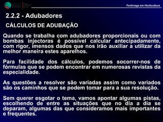 M i n i s t é r i o d a
A g r i c u l t u r a ,
do Desenvolvimento
Rural e das Pescas
DRAALG
Direcção Regional
de Agricultura
do Algarve
Fertirrega em Horticultura
Quando se trabalha com adubadores proporcionais ou com
bombas injectoras é possível calcular antecipadamente,
com rigor, imensos dados que nos irão auxiliar a utilizar da
melhor maneira estes aparelhos.
Para facilidade dos cálculos, podemos socorrer-nos de
fórmulas que se podem encontrar em numerosas revistas da
especialidade.
As questões a resolver são variadas assim como variados
são os caminhos que se podem tomar para a sua resolução.
Sem querer esgotar o tema, vamos apontar algumas pistas,
escolhendo de entre as situações que no dia a dia se
deparam, algumas das que consideramos mais importantes
e frequentes.
2.2.2 - Adubadores
CÁLCULOS DE ADUBAÇÃOCÁLCULOS DE ADUBAÇÃO
 