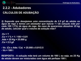 M i n i s t é r i o d a
A g r i c u l t u r a ,
do Desenvolvimento
Rural e das Pescas
DRAALG
Direcção Regional
de Agricultura
do Algarve
Fertirrega em Horticultura
2) Supondo que desejamos uma concentração de 2.5 g/l de adubo na
água de rega e temos um adubador que injecta 1 l de solução mãe por
cada 100 l (1%) de água de rega. No caso de querermos dissolver 25 kg
de adubo, calcular qual o volume da solução mãe?
.Vs = ?
.Cs = 1 % = 1 / 100 = 0.01
.Ads = 25 Kg = 25.000 g
.Ca = 2.5 g/l
- Vs (Cs x Ads / Ca) = 25.000 x 0.01/2.5
- Vs = 100 l
RESPOSTA - A solução mãe terá um volume de 100 l, ou seja, os 25 Kg
de adubo devem ser misturados com água até perfazer 100 l.
2.2.2 - Adubadores
CÁLCULOS DE ADUBAÇÃOCÁLCULOS DE ADUBAÇÃO
 