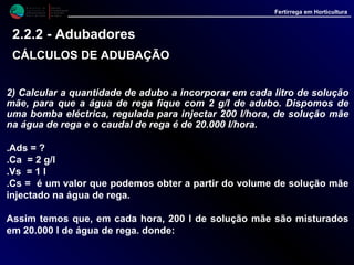 M i n i s t é r i o d a
A g r i c u l t u r a ,
do Desenvolvimento
Rural e das Pescas
DRAALG
Direcção Regional
de Agricultura
do Algarve
Fertirrega em Horticultura
2) Calcular a quantidade de adubo a incorporar em cada litro de solução
mãe, para que a água de rega fique com 2 g/l de adubo. Dispomos de
uma bomba eléctrica, regulada para injectar 200 l/hora, de solução mãe
na água de rega e o caudal de rega é de 20.000 l/hora.
.Ads = ?
.Ca = 2 g/l
.Vs = 1 l
.Cs = é um valor que podemos obter a partir do volume de solução mãe
injectado na água de rega.
Assim temos que, em cada hora, 200 l de solução mãe são misturados
em 20.000 l de água de rega. donde:
2.2.2 - Adubadores
CÁLCULOS DE ADUBAÇÃOCÁLCULOS DE ADUBAÇÃO
 
