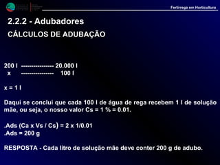 M i n i s t é r i o d a
A g r i c u l t u r a ,
do Desenvolvimento
Rural e das Pescas
DRAALG
Direcção Regional
de Agricultura
do Algarve
Fertirrega em Horticultura
200 l ---------------- 20.000 l
x ---------------- 100 l
x = 1 l
Daqui se conclui que cada 100 l de água de rega recebem 1 l de solução
mãe, ou seja, o nosso valor Cs = 1 % = 0.01.
.Ads (Ca x Vs / Cs) = 2 x 1/0.01
.Ads = 200 g
RESPOSTA - Cada litro de solução mãe deve conter 200 g de adubo.
2.2.2 - Adubadores
CÁLCULOS DE ADUBAÇÃOCÁLCULOS DE ADUBAÇÃO
 