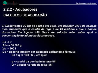 M i n i s t é r i o d a
A g r i c u l t u r a ,
do Desenvolvimento
Rural e das Pescas
DRAALG
Direcção Regional
de Agricultura
do Algarve
Fertirrega em Horticultura
3) Dissolvemos 30 Kg de adubo em água, até perfazer 200 l de solução
mãe. Supondo que o caudal de rega é de 20 m3/hora e que a bomba
doseadora lhe injecta 150 l/hora de solução mãe, saber qual a
concentração do adubo na água de rega.
.Ca = ?
.Ads = 30.000 g
.Vs = 200 l
.Cs = poderia também ser calculado aplicando a fórmula :
Cs = q x 100 / Q , em que:
q = caudal da bomba injectora (l/h)
Q = Caudal na rede de rega (l/h)
2.2.2 - Adubadores
CÁLCULOS DE ADUBAÇÃOCÁLCULOS DE ADUBAÇÃO
 