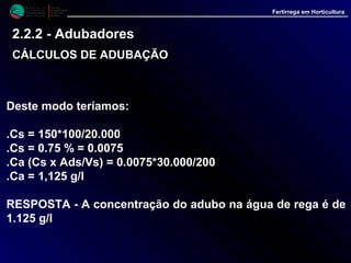 M i n i s t é r i o d a
A g r i c u l t u r a ,
do Desenvolvimento
Rural e das Pescas
DRAALG
Direcção Regional
de Agricultura
do Algarve
Fertirrega em Horticultura
Deste modo teríamos:
.Cs = 150*100/20.000
.Cs = 0.75 % = 0.0075
.Ca (Cs x Ads/Vs) = 0.0075*30.000/200
.Ca = 1,125 g/l
RESPOSTA - A concentração do adubo na água de rega é de
1.125 g/l
2.2.2 - Adubadores
CÁLCULOS DE ADUBAÇÃOCÁLCULOS DE ADUBAÇÃO
 