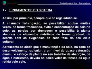 M i n i s t é r i o d a
A g r i c u l t u r a ,
do Desenvolvimento
Rural e das Pescas
DRAALG
Direcção Regional
de Agricultura
do Algarve
Noções Gerais de Rega - Rega localizada
1 - FUNDAMENTOS DO SISTEMA
Assim, por principio, sempre que se rega aduba-se.
A chamada fertirrigação, ao possibilitar adubar muitas
vezes, de forma fracionada, evita a concentração de sais no
solo, as perdas por drenagem e possibilita à planta
absorver os elementos nutritivos de forma gradual, de
acordo com as exigências de cada fase do seu ciclo
cultural.
Acrescente-se ainda que a manutenção do solo, na zona de
desenvolvimento radicular, a um nível de quase saturação
diminui o esforço da planta no seu trabalho de absorção, de
água e nutrientes, devido ao baixo valor de tensão da água
retida pelo solo.
 