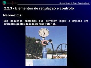 M i n i s t é r i o d a
A g r i c u l t u r a ,
do Desenvolvimento
Rural e das Pescas
DRAALG
Direcção Regional
de Agricultura
do Algarve
Noções Gerais de Rega - Rega localizada
2.2.3 - Elementos de regulação e controlo
Manómetros
São pequenos aparelhos que permitem medir a pressão em diferentes
pontos da rede de rega (foto 12).
 