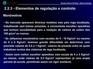 M i n i s t é r i o d a
A g r i c u l t u r a ,
do Desenvolvimento
Rural e das Pescas
DRAALG
Direcção Regional
de Agricultura
do Algarve
Noções Gerais de Rega - Rega localizada
2.2.3 - Elementos de regulação e controlo
Manómetros
• No mercado aparecem diversos modelos mas para rega localizada,
trabalhando com baixas pressões, é conveniente escolher aparelhos
que tenham sensibilidade para a medição de valores da ordem dos
100 g/cm² ou menos;
• Se utilizamos manómetros com escalas de 0 - 10 Kg/cm² ou mesmo
de 0 a 6 Kg/cm², teremos grande dificuldade em determinar com
precisão valores de 0.5 a 1 Kg/cm², valores de pressão entre os quais
trabalham muitos dos sistemas de rega localizada;
• Assim será melhor escolher aparelhos com escala de 0 a 4 Kg/cm²
ou menos, onde valores de 0.5 Kg/cm² representam já uma ampla
parcela da escala, permitindo assim um rigor aceitável;
 