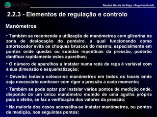 M i n i s t é r i o d a
A g r i c u l t u r a ,
do Desenvolvimento
Rural e das Pescas
DRAALG
Direcção Regional
de Agricultura
do Algarve
Noções Gerais de Rega - Rega localizada
2.2.3 - Elementos de regulação e controlo
Manómetros
• Também se recomenda a utilização de manómetros com glicerina na
zona de deslocação do ponteiro, a qual funcionando como
amortecedor evita os choques bruscos do mesmo, especialmente em
pontos onde quedas ou subidas repentinas da pressão, poderão
danificar rapidamente estes aparelhos;
• O número de aparelhos a instalar numa rede de rega é variável com
a sua dimensão e esquematização;
• Deverão todavia colocar-se manómetros em todos os locais onde
seja necessário conhecer com rigor a pressão a cada momento;
• Também se pode optar por instalar vários pontos de medição onde,
dispondo de um único manómetro munido de uma agulha própria
para o efeito, se faz a verificação dos valores da pressão;
• Na maioria dos casos aconselha-se instalar manómetros, ou pontos
de medição, nos seguintes pontos:
 