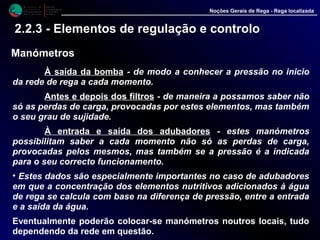 M i n i s t é r i o d a
A g r i c u l t u r a ,
do Desenvolvimento
Rural e das Pescas
DRAALG
Direcção Regional
de Agricultura
do Algarve
Noções Gerais de Rega - Rega localizada
2.2.3 - Elementos de regulação e controlo
Manómetros
À saída da bomba - de modo a conhecer a pressão no inicio
da rede de rega a cada momento.
Antes e depois dos filtros - de maneira a possamos saber não
só as perdas de carga, provocadas por estes elementos, mas também
o seu grau de sujidade.
À entrada e saída dos adubadores - estes manómetros
possibilitam saber a cada momento não só as perdas de carga,
provocadas pelos mesmos, mas também se a pressão é a indicada
para o seu correcto funcionamento.
• Estes dados são especialmente importantes no caso de adubadores
em que a concentração dos elementos nutritivos adicionados à água
de rega se calcula com base na diferença de pressão, entre a entrada
e a saída da água.
Eventualmente poderão colocar-se manómetros noutros locais, tudo
dependendo da rede em questão.
 