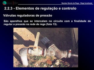 M i n i s t é r i o d a
A g r i c u l t u r a ,
do Desenvolvimento
Rural e das Pescas
DRAALG
Direcção Regional
de Agricultura
do Algarve
Noções Gerais de Rega - Rega localizada
2.2.3 - Elementos de regulação e controlo
Válvulas reguladoras de pressão
São aparelhos que se intercalam no circuito com a finalidade de
regular a pressão na rede de rega (foto 13).
 