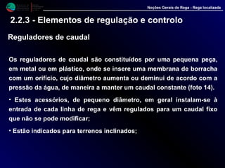 M i n i s t é r i o d a
A g r i c u l t u r a ,
do Desenvolvimento
Rural e das Pescas
DRAALG
Direcção Regional
de Agricultura
do Algarve
Noções Gerais de Rega - Rega localizada
2.2.3 - Elementos de regulação e controlo
Reguladores de caudal
Os reguladores de caudal são constituídos por uma pequena peça,
em metal ou em plástico, onde se insere uma membrana de borracha
com um orifício, cujo diâmetro aumenta ou deminui de acordo com a
pressão da água, de maneira a manter um caudal constante (foto 14).
• Estes acessórios, de pequeno diâmetro, em geral instalam-se à
entrada de cada linha de rega e vêm regulados para um caudal fixo
que não se pode modificar;
• Estão indicados para terrenos inclinados;
 