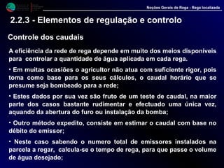 M i n i s t é r i o d a
A g r i c u l t u r a ,
do Desenvolvimento
Rural e das Pescas
DRAALG
Direcção Regional
de Agricultura
do Algarve
Noções Gerais de Rega - Rega localizada
2.2.3 - Elementos de regulação e controlo
Controle dos caudais
A eficiência da rede de rega depende em muito dos meios disponíveis
para controlar a quantidade de água aplicada em cada rega.
• Em muitas ocasiões o agricultor não atua com suficiente rigor, pois
toma como base para os seus cálculos, o caudal horário que se
presume seja bombeado para a rede;
• Estes dados por sua vez são fruto de um teste de caudal, na maior
parte dos casos bastante rudimentar e efectuado uma única vez,
aquando da abertura do furo ou instalação da bomba;
• Outro método expedito, consiste em estimar o caudal com base no
débito do emissor;
• Neste caso sabendo o numero total de emissores instalados na
parcela a regar, calcula-se o tempo de rega, para que passe o volume
de água desejado;
 