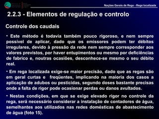 M i n i s t é r i o d a
A g r i c u l t u r a ,
do Desenvolvimento
Rural e das Pescas
DRAALG
Direcção Regional
de Agricultura
do Algarve
Noções Gerais de Rega - Rega localizada
2.2.3 - Elementos de regulação e controlo
Controle dos caudais
• Este método é todavia também pouco rigoroso, e nem sempre
possível de aplicar, dado que os emissores podem ter débitos
irregulares, devido à pressão da rede nem sempre corresponder aos
valores previstos, por haver entupimentos ou mesmo por deficiências
de fabrico e, noutras ocasiões, desconhece-se mesmo o seu débito
real.
• Em rega localizada exige-se maior precisão, dado que as regas são
em geral curtas e freqüentes, implicando na maioria dos casos a
aplicação de adubos ou pesticidas, segundo doses bastante precisas
onde a falta de rigor pode ocasionar perdas ou danos avultados.
• Nestas condições, em que se exige elevado rigor no controle da
rega, será necessário considerar a instalação de contadores de água,
semelhantes aos utilizados nas redes domésticas de abastecimento
de água (foto 15).
 