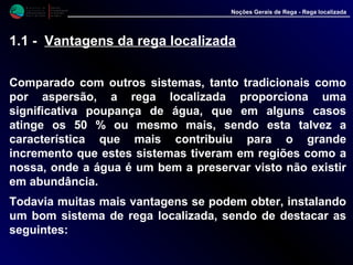 M i n i s t é r i o d a
A g r i c u l t u r a ,
do Desenvolvimento
Rural e das Pescas
DRAALG
Direcção Regional
de Agricultura
do Algarve
Noções Gerais de Rega - Rega localizada
1.1 - Vantagens da rega localizada
Comparado com outros sistemas, tanto tradicionais como
por aspersão, a rega localizada proporciona uma
significativa poupança de água, que em alguns casos
atinge os 50 % ou mesmo mais, sendo esta talvez a
característica que mais contribuiu para o grande
incremento que estes sistemas tiveram em regiões como a
nossa, onde a água é um bem a preservar visto não existir
em abundância.
Todavia muitas mais vantagens se podem obter, instalando
um bom sistema de rega localizada, sendo de destacar as
seguintes:
 