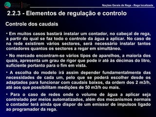 M i n i s t é r i o d a
A g r i c u l t u r a ,
do Desenvolvimento
Rural e das Pescas
DRAALG
Direcção Regional
de Agricultura
do Algarve
Noções Gerais de Rega - Rega localizada
2.2.3 - Elementos de regulação e controlo
Controle dos caudais
• Em muitos casos bastará instalar um contador, no cabeçal de rega,
a partir do qual se faz todo o controle da água a aplicar. No caso de
na rede existirem vários sectores, será necessário instalar tantos
contadores quantos os sectores a regar em simultâneo.
• No mercado encontram-se vários tipos de aparelhos, a maioria dos
quais, apresenta um grau de rigor que pode ir até às décimas do litro,
suficiente portanto para o fim em vista.
• A escolha do modelo irá assim depender fundamentalmente das
necessidades de cada um, pelo que se poderá escolher desde os
adaptados para funcionar com caudais baixos, da ordem dos 2 m3/h,
até aos que possibilitam medições de 50 m3/h ou mais.
• Para o caso de redes onde o volume de água a aplicar seja
controlado por meios automatizados, além dos mecanismos normais
o contador terá ainda que dispor de um emissor de impulsos ligado
ao programador da rega.
 