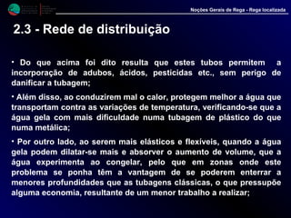 M i n i s t é r i o d a
A g r i c u l t u r a ,
do Desenvolvimento
Rural e das Pescas
DRAALG
Direcção Regional
de Agricultura
do Algarve
Noções Gerais de Rega - Rega localizada
• Do que acima foi dito resulta que estes tubos permitem a
incorporação de adubos, ácidos, pesticidas etc., sem perigo de
danificar a tubagem;
• Além disso, ao conduzirem mal o calor, protegem melhor a água que
transportam contra as variações de temperatura, verificando-se que a
água gela com mais dificuldade numa tubagem de plástico do que
numa metálica;
• Por outro lado, ao serem mais elásticos e flexíveis, quando a água
gela podem dilatar-se mais e absorver o aumento de volume, que a
água experimenta ao congelar, pelo que em zonas onde este
problema se ponha têm a vantagem de se poderem enterrar a
menores profundidades que as tubagens clássicas, o que pressupõe
alguma economia, resultante de um menor trabalho a realizar;
2.3 - Rede de distribuição
 