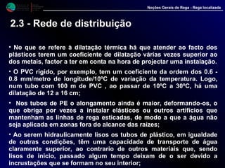 M i n i s t é r i o d a
A g r i c u l t u r a ,
do Desenvolvimento
Rural e das Pescas
DRAALG
Direcção Regional
de Agricultura
do Algarve
Noções Gerais de Rega - Rega localizada
• No que se refere à dilatação térmica há que atender ao facto dos
plásticos terem um coeficiente de dilatação várias vezes superior ao
dos metais, factor a ter em conta na hora de projectar uma instalação.
• O PVC rígido, por exemplo, tem um coeficiente da ordem dos 0.6 -
0.8 mm/metro de longitude/10ºC de variação da temperatura. Logo,
num tubo com 100 m de PVC , ao passar de 10ºC a 30ºC, há uma
dilatação de 12 a 16 cm;
• Nos tubos de PE o alongamento ainda é maior, deformando-os, o
que obriga por vezes a instalar elásticos ou outros artifícios que
mantenham as linhas de rega esticadas, de modo a que a água não
seja aplicada em zonas fora do alcance das raízes;
• Ao serem hidraulicamente lisos os tubos de plástico, em igualdade
de outras condições, têm uma capacidade de transporte de água
claramente superior, ao contrario de outros materiais que, sendo
lisos de inicio, passado algum tempo deixam de o ser devido a
incrustações que se formam no seu interior;
2.3 - Rede de distribuição
 