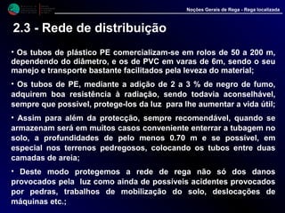 M i n i s t é r i o d a
A g r i c u l t u r a ,
do Desenvolvimento
Rural e das Pescas
DRAALG
Direcção Regional
de Agricultura
do Algarve
Noções Gerais de Rega - Rega localizada
• Os tubos de plástico PE comercializam-se em rolos de 50 a 200 m,
dependendo do diâmetro, e os de PVC em varas de 6m, sendo o seu
manejo e transporte bastante facilitados pela leveza do material;
• Os tubos de PE, mediante a adição de 2 a 3 % de negro de fumo,
adquirem boa resistência à radiação, sendo todavia aconselhável,
sempre que possível, protege-los da luz para lhe aumentar a vida útil;
• Assim para além da protecção, sempre recomendável, quando se
armazenam será em muitos casos conveniente enterrar a tubagem no
solo, a profundidades de pelo menos 0.70 m e se possível, em
especial nos terrenos pedregosos, colocando os tubos entre duas
camadas de areia;
• Deste modo protegemos a rede de rega não só dos danos
provocados pela luz como ainda de possíveis acidentes provocados
por pedras, trabalhos de mobilização do solo, deslocações de
máquinas etc.;
2.3 - Rede de distribuição
 