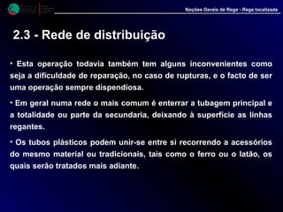 M i n i s t é r i o d a
A g r i c u l t u r a ,
do Desenvolvimento
Rural e das Pescas
DRAALG
Direcção Regional
de Agricultura
do Algarve
Noções Gerais de Rega - Rega localizada
• Esta operação todavia também tem alguns inconvenientes como
seja a dificuldade de reparação, no caso de rupturas, e o facto de ser
uma operação sempre dispendiosa.
• Em geral numa rede o mais comum é enterrar a tubagem principal e
a totalidade ou parte da secundaria, deixando à superfície as linhas
regantes.
• Os tubos plásticos podem unir-se entre si recorrendo a acessórios
do mesmo material ou tradicionais, tais como o ferro ou o latão, os
quais serão tratados mais adiante.
2.3 - Rede de distribuição
 