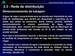 M i n i s t é r i o d a
A g r i c u l t u r a ,
do Desenvolvimento
Rural e das Pescas
DRAALG
Direcção Regional
de Agricultura
do Algarve
Noções Gerais de Rega - Rega localizada
2.3 - Rede de distribuição
Dimensionamento da tubagem
A água de rega é encaminhada para as plantas por intermédio de uma
rede de distribuição que deverá ser desenhada e calculada de tal
modo que todos os emissores, duma mesma parcela, debitem
aproximadamente a mesma quantidade de água, sendo recomendado,
pela maioria dos especialistas, que as diferenças de caudal entre
emissores não exceda os 10 %, em relação ao seu caudal nominal.
Para isso é aconselhável recorrer a técnicos e firma da especialidade
no sentido de projectarem as redes de rega das hortas e pomares a
irrigar.
• De acordo com o volume de água a transportar e a pressão ou carga
necessária ao funcionamento da rede assim se utilizam tubos de
diferentes diâmetros e resistentes a pressões mais ou menos
elevadas. (Quadro IV).
 