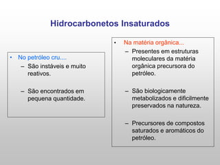 Hidrocarbonetos Insaturados
• No petróleo cru....
– São instáveis e muito
reativos.
– São encontrados em
pequena quantidade.
• Na matéria orgânica...
– Presentes em estruturas
moleculares da matéria
orgânica precursora do
petróleo.
– São biologicamente
metabolizados e dificilmente
preservados na natureza.
– Precursores de compostos
saturados e aromáticos do
petróleo.
 