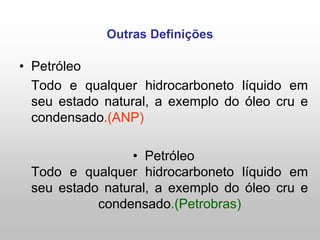 Outras Definições
• Petróleo
Todo e qualquer hidrocarboneto líquido em
seu estado natural, a exemplo do óleo cru e
condensado.(ANP)
• Petróleo
Todo e qualquer hidrocarboneto líquido em
seu estado natural, a exemplo do óleo cru e
condensado.(Petrobras)
 