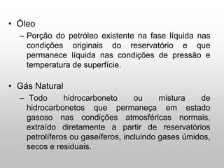 • Óleo
– Porção do petróleo existente na fase líquida nas
condições originais do reservatório e que
permanece líquida nas condições de pressão e
temperatura de superfície.
• Gás Natural
– Todo hidrocarboneto ou mistura de
hidrocarbonetos que permaneça em estado
gasoso nas condições atmosféricas normais,
extraído diretamente a partir de reservatórios
petrolíferos ou gaseíferos, incluindo gases úmidos,
secos e residuais.
 